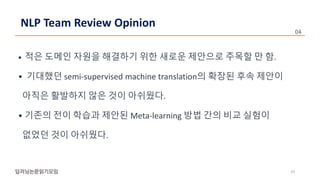 • 적은 도메인 자원을 해결하기 위한 새로운 제안으로 주목할 만 함.
• 기대했던 semi-supervised machine translation의 확장된 후속 제안이
아직은 활발하지 않은 것이 아쉬웠다.
• 기존의 전이 학습과 제안된 Meta-learning 방법 간의 비교 실험이
없었던 것이 아쉬웠다.
23
NLP Team Review Opinion
 
