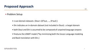 • Problem Setup
• n out-domain datasets (Dout ={D0out, ..., Dnout} )
• Din indicates an in-domain dataset (not included in Dout) : a target domain
• both Dout and Din is assumed to be composed of unpaired language corpora
• finetune the UNMT model (*by minimizing both the losses Language modeling
and Back-translation with Din.)
4
Proposed Approach
 
