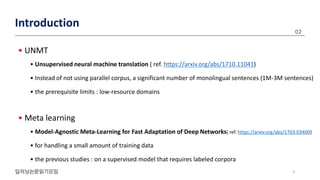 • UNMT
• Unsupervised neural machine translation ( ref. https://arxiv.org/abs/1710.11041)
• Instead of not using parallel corpus, a significant number of monolingual sentences (1M-3M sentences)
• the prerequisite limits : low-resource domains
• Meta learning
• Model-Agnostic Meta-Learning for Fast Adaptation of Deep Networks( ref. https://arxiv.org/abs/1703.03400)
• for handling a small amount of training data
• the previous studies : on a supervised model that requires labeled corpora
9
Introduction
 