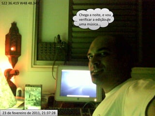 S22 36.419 W48 48.343Chega a noite, e vou verificar a edição de uma música... 23 de fevereiro de 2011, 21:37:28