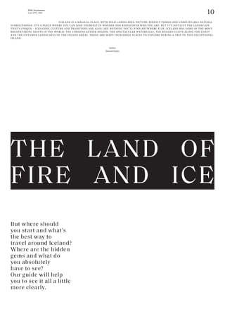 10
THE Stylemate
Issue No 01 | 2023
But where should
you start and what’s
the best way to
travel around Iceland?
Where are the hidden
gems and what do
you absolutely
have to see?
Our guide will help
you to see it all a little
more clearly.
					 ICELAND IS A MAGICAL PLACE, WITH WILD LANDSCAPES, PICTURE-PERFECT FJORDS AND UNBELIEVABLE NATURAL
SURROUNDINGS. IT’S A PLACE WHERE YOU CAN LOSE YOURSELF IN WONDER AND REDISCOVER WHO YOU ARE. BUT IT’S NOT JUST THE LANDSCAPE
THAT’S UNIQUE – ICELANDIC CULTURE AND TRADITIONS ARE ALSO LIKE NOTHING YOU’LL FIND ANYWHERE ELSE. ICELAND HAS SOME OF THE MOST
BREATHTAKING SIGHTS IN THE WORLD: THE STRIKING GEYSER REGION, THE SPECTACULAR WATERFALLS, THE RUGGED CLIFFS ALONG THE COAST
AND THE UNTAMED LANDSCAPES OF THE INLAND AREAS. THERE ARE MANY INCREDIBLE PLACES TO EXPLORE DURING A TRIP TO THIS EXCEPTIONAL
ISLAND.
Author:
Hannah Stefitz
THE LAND OF
FIRE AND ICE
 