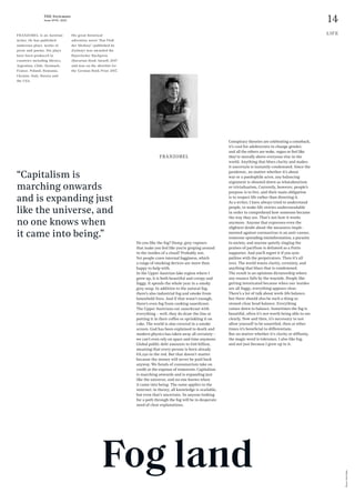 14
THE Stylemate
Issue No 01 | 2023
Photo:
Dirk
Skiba
LIFE
FRANZOBEL is an Austrian
writer. He has published
numerous plays, works of
prose and poems. His plays
have been produced in
countries including Mexico,
Argentina, Chile, Denmark,
France, Poland, Romania,
Ukraine, Italy, Russia and
the USA.
His great historical
adventure novel “Das Floß
der Medusa” (published by
Zsolnay) was awarded the
Bayerischer Buchpreis
(Bavarian Book Award) 2017
and was on the shortlist for
the German Book Prize 2017.
FRANZOBEL
Fog land
Do you like the fog? Damp, grey vapours
that make you feel like you’re groping around
in the insides of a cloud? Probably not.
Yet people crave internal fogginess, which
a range of smoking devices are more than
happy to help with.
In the Upper Austrian lake region where I
grew up, it is both beautiful and creepy and
foggy. It spends the whole year in a smoky
grey soup. In addition to the natural fog,
there’s also industrial fog and smoke from
household fires. And if that wasn’t enough,
there’s even fog from cooking sauerkraut.
The Upper Austrians eat sauerkraut with
everything – well, they do draw the line at
putting it in their coffee or sprinkling it on
cake. The world is also covered in a smoke
screen. God has been explained to death and
modern physics has taken away all certainty –
we can’t even rely on space and time anymore.
Global public debt amounts to €66 billion,
meaning that every person is born already
€8,250 in the red. But that doesn’t matter
because the money will never be paid back
anyway. We fiends of consumerism take on
credit at the expense of tomorrow. Capitalism
is marching onwards and is expanding just
like the universe, and no one knows when
it came into being. The same applies to the
internet: in theory, all knowledge is available,
but even that’s uncertain. So anyone looking
for a path through the fog will be in desperate
need of clear explanations.
Conspiracy theories are celebrating a comeback,
it’s cool for adolescents to change gender,
and all the others are woke, vegan or feel like
they’re morally above everyone else in the
world. Anything that blurs clarity and makes
it uncertain is instantly condemned. Since the
pandemic, no matter whether it’s about
war or a paedophile actor, any balancing
argument is shouted down as whataboutism
or trivialisation. Currently, however, people’s
purpose is to live, and their main obligation
is to respect life rather than directing it.
As a writer, I have always tried to understand
people, to make life stories understandable
in order to comprehend how someone became
the way they are. That’s not how it works
anymore. Anyone that expresses even the
slightest doubt about the measures imple-
mented against coronavirus is an anti-vaxxer,
someone spreading misinformation, a parasite
to society, and anyone quietly singing the
praises of pacifism is defamed as a Putin
supporter. And you’ll regret it if you sym-
pathise with the perpetrators. Then it’s all
over. The world wants clarity, certainty, and
anything that blurs that is condemned.
The result is an opinions dictatorship where
any nuance falls by the wayside. People like
getting intoxicated because when our insides
are all foggy, everything appears clear.
There’s a lot of talk about work-life balance,
but there should also be such a thing as
stoned-clear head balance. Everything
comes down to balance. Sometimes the fog is
beautiful, often it’s not worth being able to see
clearly. Now and then, it’s necessary to not
allow yourself to be unsettled, then at other
times it’s beneficial to differentiate.
But no matter whether it's clarity or diffusity,
the magic word is tolerance. I also like fog,
and not just because I grew up in it.
“Capitalism is
marching onwards
and is expanding just
like the universe, and
no one knows when
it came into being.”
 