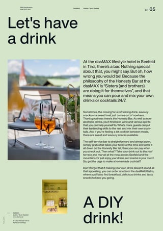 THE Stylemate
Issue No 01 | 2023
LH 05
DASMAX Austria / Tyrol / Seefeld
Photos:
dasMAX
A DIY
drink!
At the dasMAX lifestyle hotel in Seefeld
in Tirol, there’s a bar. Nothing special
about that, you might say. But oh, how
wrong you would be! Because the
philosophy of the Honesty Bar at the
dasMAX is “Sisters (and brothers)
are doing it for themselves”, and that
means you can pour and mix your own
drinks or cocktails 24/7.
DASMAX
Austria / Tyrol / Seefeld
www.dasmax.at
An urban lifestyle hotel in
Alpine surroundings.
( + )
Let's have
a drink
Sometimes, the craving for a refreshing drink, savoury
snacks or a sweet treat just comes out of nowhere.
Thank goodness there’s the Honesty Bar. As well as non-
alcoholic drinks, you’ll find beer, wine and various spirits
that you can help yourself to. What’s more, guests can put
their bartending skills to the test and mix their own cock-
tails. And if you’re feeling a bit peckish between meals,
there are sweet and savoury snacks available.
The self-service bar is straightforward and always open.
Simply grab what takes your fancy at the time and write it
all down on the Honesty Bar list, then you can pay when
you check out. Then what? Take your drink out to the roof
terrace and marvel at the view across Seefeld and the
mountains. Or just enjoy your drinks and snacks in your room!
So, got the urge to make a homemade cocktail?
Don’t forget that if making your own drink doesn’t sound all
that appealing, you can order one from the dasMAX Bistro,
where you’ll also find breakfast, delicious drinks and tasty
snacks to keep you going.
 