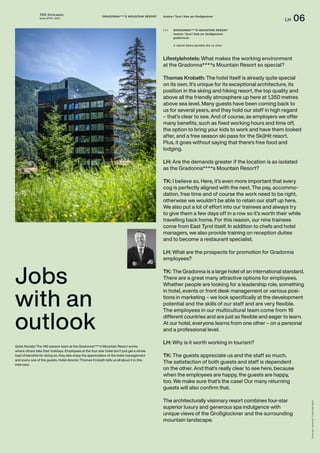 THE Stylemate
Issue No 01 | 2023
LH 06
Photos:
gert,
Gradonna****s
Mountain
Resort
Lifestylehotels: What makes the working environment
at the Gradonna****s Mountain Resort so special?
Thomas Krobath: The hotel itself is already quite special
on its own. It’s unique for its exceptional architecture, its
position in the skiing and hiking resort, the top quality and
above all the friendly atmosphere up here at 1,350 metres
above sea level. Many guests have been coming back to
us for several years, and they hold our staff in high regard
– that’s clear to see. And of course, as employers we offer
many benefits, such as fixed working hours and time off,
the option to bring your kids to work and have them looked
after, and a free season ski pass for the Ski)Hit resort.
Plus, it goes without saying that there’s free food and
lodging.
LH: Are the demands greater if the location is as isolated
as the Gradonna****s Mountain Resort?
TK: I believe so. Here, it’s even more important that every
cog is perfectly aligned with the next. The pay, accommo-
dation, free time and of course the work need to be right,
otherwise we wouldn’t be able to retain our staff up here.
We also put a lot of effort into our trainees and always try
to give them a few days off in a row so it’s worth their while
travelling back home. For this reason, our nine trainees
come from East Tyrol itself. In addition to chefs and hotel
managers, we also provide training on reception duties
and to become a restaurant specialist.
LH: What are the prospects for promotion for Gradonna
employees?
TK: The Gradonna is a large hotel of an international standard.
There are a great many attractive options for employees.
Whether people are looking for a leadership role, something
in hotel, events or front desk management or various posi-
tions in marketing – we look specifically at the development
potential and the skills of our staff and are very flexible.
The employees in our multicultural team come from 16
different countries and are just as flexible and eager to learn.
At our hotel, everyone learns from one other – on a personal
and a professional level.
LH: Why is it worth working in tourism?
TK: The guests appreciate us and the staff so much.
The satisfaction of both guests and staff is dependent
on the other. And that’s really clear to see here, because
when the employees are happy, the guests are happy,
too. We make sure that’s the case! Our many returning
guests will also confirm that.
The architecturally visionary resort combines four-star
superior luxury and generous spa indulgence with
unique views of the Großglockner and the surrounding
mountain landscape.
Jobs
with an
outlook
GRADONNA****S MOUNTAIN RESORT Austria / Tyrol / Kals am Großglockner
GRADONNA****S MOUNTAIN RESORT
Austria / Tyrol / Kals am Großglockner
gradonna.at
A natural Alpine paradise like no other.
( + )
Quite literally! The 140-person team at the Gradonna****s Mountain Resort works
where others take their holidays. Employees at the four-star hotel don’t just get a whole
load of benefits for doing so, they also enjoy the appreciation of the hotel management
and every one of the guests. Hotel director Thomas Krobath tells us all about it in this
interview.
 