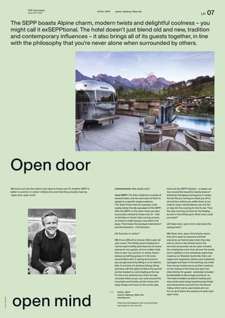 THE Stylemate
Issue No 01 | 2023
LH 07
HOTEL SEPP Austria / Salzburg / Maria Alm
Open door
Photos:
Hotel
SEPP
The SEPP boasts Alpine charm, modern twists and delightful coolness – you
might call it exSEPPtional. The hotel doesn’t just blend old and new, tradition
and contemporary influences – it also brings all of its guests together, in line
with the philosophy that you’re never alone when surrounded by others.
HOTEL SEPP
Austria / Salzburg / Maria Alm
edersepp.com
Charming extravagance and unconventional
well-being for the over-21s.
( + )
Lifestylehotels: Why adults only?
Hotel SEPP: The Eder Collection consists of
several hotels, and we want each of them to
appeal to a specific target audience.
The Tante Frida hotel, for example, is the
wacky, family-friendly equivalent of the SEPP.
With the SEPP, on the other hand, we want
to provide a retreat for those over 21 – with
no families or frantic kids running around,
so there’s a really tranquil, cosy feel to the
place. That means the boutique hotel doesn’t
just feel exclusive – it IS exclusive.
LH: Summer or winter?
HS: It’s so difficult to choose. We’re open all
year round. The infinity pool is heated so it
can be used in winter, plus there are of course
saunas for our guests. And no matter what
time of year it is, summer or winter, there’s
always something going on in the area
around Maria Alm. In spring and autumn,
you can get around by hiking or on an electric
bike. In summer, it’s all about biking, hiking
and wine, with the option to hike to the summit
and be treated to a wine tasting at the top.
For the more adventurous, there are also
mountain bikes so you can cycle around the
mountains and forests, and for those who
enjoy things a bit more on the comfy side,
there are the SEPP Classics – a classic car
tour around the beautiful nearby areas of
Kitzbühel, Königsee and beyond. In winter,
the ski lifts are running to whisk you off to
ski and tour, before you settle down at our
hotel to toast marshmallows over the fire
or stay into the evening for the DJ set. Then
the next morning, it’s time for the floating
brunch in the infinity pool. What more could
you want?
LH: Open door, open mind: what does this
saying mean?
HS: Open door, open mind simply means
that we’re open to everyone and that
everyone can feel at ease when they stay
with us. Even in the kitchen and in the
services we provide, we are open-minded.
Our employees come from all over the world,
and in addition to the refreshing caipirinhas
made by our Brazilian bartender, there are
vegan and vegetarian dishes, plus traditional
sausages and beer. In the evening, top chefs
from across Austria serve up their creations
on the rooftop of the hotel and open the
show kitchen for guests – bartender included.
Sustainability is also a huge priority for us.
The hotel is heated via district heating and
was constructed using recycled scrap timber
and natural stone sourced from the Rauris
Valley, which we’ve used inside and out.
For us, all of that is the essence of open door,
open mind.
open mind
We found out why the hotel is only open to those over 21, whether SEPP is
better in summer or winter in Maria Alm and what they actually mean by
“open door, open mind”.
 