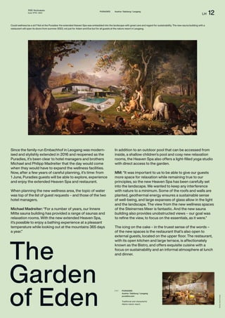 THE Stylemate
Issue No 01 | 2023
LH 12
Photos:
Hotel
Puradies
PURADIES
Austria / Salzburg / Leogang
puradies.com
Traditional and characterful
Alpine nature resort.
( + )
PURADIES Austria / Salzburg / Leogang
The
Garden
of Eden
Could wellness be a sin? Not at the Puradies: the extended Heaven Spa was embedded into the landscape with great care and regard for sustainability. The new sauna building with a
restaurant will open its doors from summer 2023, not just for Adam and Eve but for all guests at the nature resort in Leogang.
Since the family-run Embachhof in Leogang was modern-
ised and stylishly extended in 2016 and reopened as the
Puradies, it’s been clear to hotel managers and brothers
Michael and Philipp Madreiter that the day would come
when they would have to expand the wellness facilities.
Now, after a few years of careful planning, it’s time: from
1 June, Puradies guests will be able to explore, experience
and enjoy the extended Heaven Spa and restaurant.
When planning the new wellness area, the topic of water
was top of the list of guest requests – and those of the two
hotel managers.
Michael Madreiter: “For a number of years, our Innere
Mitte sauna building has provided a range of saunas and
relaxation rooms. With the new extended Heaven Spa,
it’s possible to enjoy a bathing experience at a pleasant
temperature while looking out at the mountains 365 days
a year.”
In addition to an outdoor pool that can be accessed from
inside, a shallow children’s pool and cosy new relaxation
rooms, the Heaven Spa also offers a light-filled yoga studio
with direct access to the garden.
MM: “It was important to us to be able to give our guests
more space for relaxation while remaining true to our
principles, so the new Heaven Spa has been carefully set
into the landscape. We wanted to keep any interference
with nature to a minimum. Some of the roofs and walls are
planted, geothermal energy ensures a sustainable sense
of well-being, and large expanses of glass allow in the light
and the landscape. The view from the new wellness spaces
of the Steinernes Meer is fantastic. And the new sauna
building also provides unobstructed views – our goal was
to refine the view, to focus on the essentials, as it were.”
The icing on the cake – in the truest sense of the words –
of the new spaces is the restaurant that’s also open to
external guests, located on the upper floor. The restaurant,
with its open kitchen and large terrace, is affectionately
known as the Bistro, and offers exquisite cuisine with a
focus on sustainability and an informal atmosphere at lunch
and dinner.
 