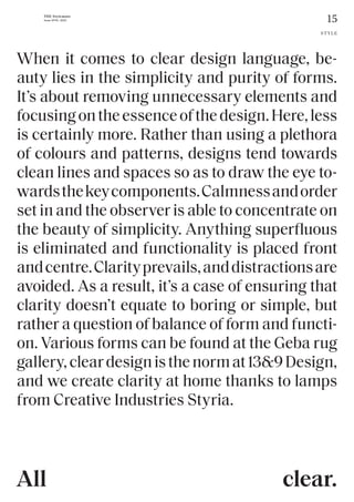 15
THE Stylemate
Issue No 01 | 2023
When it comes to clear design language, be-
auty lies in the simplicity and purity of forms.
It’s about removing unnecessary elements and
focusingontheessenceofthedesign.Here,less
is certainly more. Rather than using a plethora
of colours and patterns, designs tend towards
clean lines and spaces so as to draw the eye to-
wardsthekeycomponents.Calmnessandorder
set in and the observer is able to concentrate on
the beauty of simplicity. Anything superfluous
is eliminated and functionality is placed front
andcentre.Clarityprevails,anddistractionsare
avoided. As a result, it’s a case of ensuring that
clarity doesn’t equate to boring or simple, but
rather a question of balance of form and functi-
on. Various forms can be found at the Geba rug
gallery,cleardesignisthenormat13&9Design,
and we create clarity at home thanks to lamps
from Creative Industries Styria.
STYLE
clear.
All
 