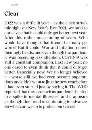 4
THE Stylemate
Issue No 01 | 2023
2022 was a difficult year – as the clock struck
midnight on New Year’s Eve 2021, we said to
ourselves that it could only get better next year.
After this rather unassuming of years. Who
would have thought that it could actually get
worse? But it could. War and inflation reared
their ugly heads, and even though the pandem-
ic was receiving less attention, COVID-19 was
still a constant companion. Last new year, no
one dared to even think that it could only get
better. Especially now. We no longer believed
it – worse still, we had even become supersti-
tiousanddidn’twanttojinxthenewyearbefore
it had even started just by saying it. The WHO
reportedthatthecoronaviruspandemichasled
to a spike in mental illnesses, and it appears
as though this trend is continuing to advance.
So what can we do to protect ourselves?
Clear
 