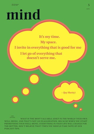 5
THE Stylemate
Issue No 01 | 2023
LIFE
– (Jay Shetty)
Author:
Nina Prehofer
				 WHAT IS THE MOST VALUABLE ASSET IN THE WORLD? YOUR OWN
WELL-BEING. AND THAT’S NOT AN EXAGGERATION. BECAUSE WHEN YOU START
PRIORITISING YOUR WELL-BEING, EVERYTHING IN YOUR LIFE WILL CHANGE FOR
THE BETTER. DON’T BELIEVE THAT? THEN YOU SHOULD TAKE NOTE OF OUR
PODCAST TIPS.
My space.
I invite in everything that is good for me
I let go of everything that
doesn’t serve me.
It’s my time.
mind
 