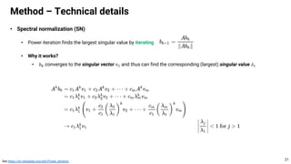 • Spectral normalization (SN)
• Power iteration finds the largest singular value by iterating
• Why it works?
• 𝑏" converges to the singular vector 𝑣# and thus can find the corresponding (largest) singular value 𝜆#
Method – Technical details
21
See https://en.wikipedia.org/wiki/Power_iteration
 