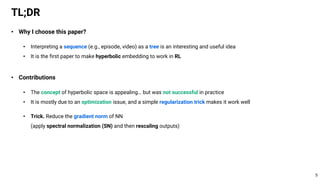 • Why I choose this paper?
• Interpreting a sequence (e.g., episode, video) as a tree is an interesting and useful idea
• It is the first paper to make hyperbolic embedding to work in RL
• Contributions
• The concept of hyperbolic space is appealing… but was not successful in practice
• It is mostly due to an optimization issue, and a simple regularization trick makes it work well
• Trick. Reduce the gradient norm of NN
(apply spectral normalization (SN) and then rescaling outputs)
TL;DR
5
 