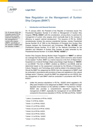 AHRP Legal Alert Page 1 of 6
Legal Alert February 2023
New Regulation on the Management of Sunken
Ship Cargoes (BMKT)
I. Introduction and General Overview
On 19 January 2023, the President of the Republic of Indonesia issued The
Presidential Regulation Number 8 of 2023 on Management of Sunken Ship
Cargoes (“PR No. 8/2023”) with the consideration, among others, to optimize the
management of sunken ship cargoes which eventually lead to the increase of
efficiency to support national development.1 The issuance of PR No. 8/2023
simultaneously revokes the previous presidential decrees, namely Presidential
Decree Number 25 of 1992 on the Distribution of Proceeds from Sunken Ship
Cargoes between the Government and Companies (“PD No. 25/1992”) and
Presidential Decree Number 19 of 2007 on the National Committee for the
Salvation and Utilization of Sunken Ship Cargoes as lastly amended by the
Presidential Decree Number 12 of 2009 (“PD No. 19/2007”).2
Sunken Ship Cargoes (Barang Muatan Kapal Tenggelam or “BMKT”) is defined
as a salvage that has historical, scientific, cultural, and/or economic value located
on the seabed.3 Further, BMKT is a marine resource in the form of Object that is
Suspected as a Cultural Heritage (Objek yang Diduga Cagar Budaya or “ODCB”)
or non-ODCB.4 The form of BMKT, whether as ODCB or non-ODCB, shall be
determined based on the assessment conducted by the Ministry of Education,
Culture, Research, and Technology which shall be stated in the statement letter.5
Should the BMKT be categorized as ODCB, then the management of BMKT shall
be conducted in accordance with provisions of laws and regulations in the cultural
heritage sector.6 However, should the BMKT be categorized as non-ODCB, then
the management of said BMKT shall be conducted in accordance with PR No.
8/2023.7
a. Unlike the previous stipulations in PD No. 19/2007 which regulated a 50
(fifty) years limitation to be categorized as BMKT,8 PR No. 8/2023 no longer
stipulates time limitation on the definition of BMKT.9 Furthermore, PR No.
8/2023 also provides a comprehensive stipulation regarding the
management of BMKT, especially the management of non-ODCB BMKT,
compared to the previous stipulation in PD No. 25/1992 and PD No. 19/2007
1
Letter b, Consideration of PR No. 8/2023.
2
Article 17 of PR No. 8/2023.
3
Article 1 (1) of PR No. 8/2023.
4
Article 2 (1) of PR No. 8/2023.
5
Article 2 (2) and (3) of PR No. 8/2023.
6
Article 2 (4) of PR No. 8/2023.
7
Article 2 (5) of PR No. 8/2023.
8
Article 1 (1) of PD No. 19/2007.
9
Article 1 (1) of PR No. 8/2023.
On 19 January 2023, the
President issued PR No.
8/2023 which provides
extensive regulation on
the management of
sunken ship cargoes
(BMKT), specifically on
the salvation of BMKT and
the utilization of BMKT.
 