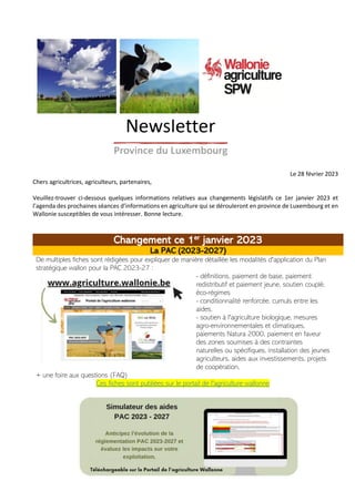 Le 28 février 2023
Chers agricultrices, agriculteurs, partenaires,
Veuillez-trouver ci-dessous quelques informations relatives aux changements législatifs ce 1er janvier 2023 et
l’agenda des prochaines séances d’informations en agriculture qui se dérouleront en province de Luxembourg et en
Wallonie susceptibles de vous intéresser. Bonne lecture.
Changement ce 1er
janvier 2023
La PAC (2023-2027)
De multiples fiches sont rédigées pour expliquer de manière détaillée les modalités d'application du Plan
stratégique wallon pour la PAC 2023-27 :
- définitions, paiement de base, paiement
redistributif et paiement jeune, soutien couplé,
éco-régimes
- conditionnalité renforcée, cumuls entre les
aides,
- soutien à l'agriculture biologique, mesures
agro-environnementales et climatiques,
paiements Natura 2000, paiement en faveur
des zones soumises à des contraintes
naturelles ou spécifiques, installation des jeunes
agriculteurs, aides aux investissements, projets
de coopération,
+ une foire aux questions (FAQ)
Ces fiches sont publiées sur le portail de l'agriculture wallonne
 