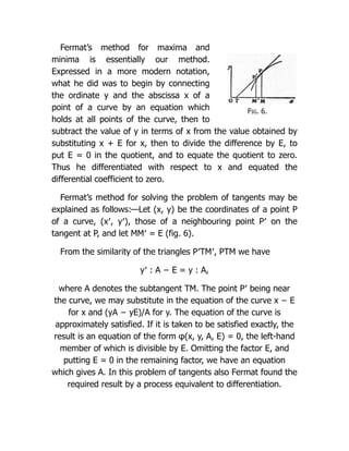 Fig. 6.
Fermat’s method for maxima and
minima is essentially our method.
Expressed in a more modern notation,
what he did was to begin by connecting
the ordinate y and the abscissa x of a
point of a curve by an equation which
holds at all points of the curve, then to
subtract the value of y in terms of x from the value obtained by
substituting x + E for x, then to divide the difference by E, to
put E = 0 in the quotient, and to equate the quotient to zero.
Thus he differentiated with respect to x and equated the
differential coefficient to zero.
Fermat’s method for solving the problem of tangents may be
explained as follows:—Let (x, y) be the coordinates of a point P
of a curve, (x′, y′), those of a neighbouring point P′ on the
tangent at P, and let MM′ = E (fig. 6).
From the similarity of the triangles P′TM′, PTM we have
y′ : A − E = y : A,
where A denotes the subtangent TM. The point P′ being near
the curve, we may substitute in the equation of the curve x − E
for x and (yA − yE)/A for y. The equation of the curve is
approximately satisfied. If it is taken to be satisfied exactly, the
result is an equation of the form φ(x, y, A, E) = 0, the left-hand
member of which is divisible by E. Omitting the factor E, and
putting E = 0 in the remaining factor, we have an equation
which gives A. In this problem of tangents also Fermat found the
required result by a process equivalent to differentiation.
 