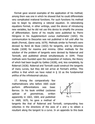 Fig. 7.
Fermat gave several examples of the application of his method;
among them was one in which he showed that he could differentiate
very complicated irrational functions. For such functions his method
was to begin by obtaining a rational equation. In rationalizing
equations Fermat, in other writings, used the device of introducing
new variables, but he did not use this device to simplify the process
of differentiation. Some of his results were published by Pierre
Hérigone in his Supplementum cursus mathematici (1642). His
communication to Descartes was not published in full until after his
death (Fermat, Opera varia, 1679). Methods similar to Fermat’s were
devised by René de Sluse (1652) for tangents, and by Johannes
Hudde (1658) for maxima and minima. Other methods for the
solution of the problem of tangents were devised by Roberval and
Torricelli, and published almost simultaneously in 1644. These
methods were founded upon the composition of motions, the theory
of which had been taught by Galileo (1638), and, less completely, by
Roberval (1636). Roberval and Torricelli could construct the tangents
of many curves, but they did not arrive at Fermat’s artifice. This
artifice is that which we have noted in § 10 as the fundamental
artifice of the infinitesimal calculus.
17. Among the comparatively few
mathematicians who before 1665 could
perform differentiations was Isaac
Barrow. In his book entitled Lectiones
opticae et geometricae, written
apparently in 1663, 1664, and published
in 1669, 1670, he gave a method of
tangents like that of Roberval and Torricelli, compounding two
velocities in the directions of the axes of x and y to obtain a
resultant along the tangent to a curve. In an appendix to this book
 