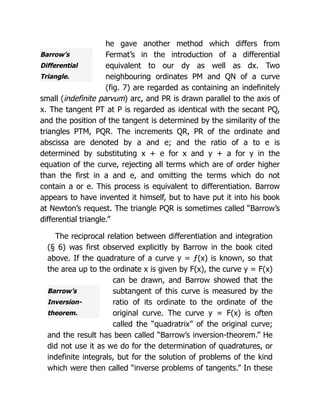 Barrow’s
Differential
Triangle.
Barrow’s
Inversion-
theorem.
he gave another method which differs from
Fermat’s in the introduction of a differential
equivalent to our dy as well as dx. Two
neighbouring ordinates PM and QN of a curve
(fig. 7) are regarded as containing an indefinitely
small (indefinite parvum) arc, and PR is drawn parallel to the axis of
x. The tangent PT at P is regarded as identical with the secant PQ,
and the position of the tangent is determined by the similarity of the
triangles PTM, PQR. The increments QR, PR of the ordinate and
abscissa are denoted by a and e; and the ratio of a to e is
determined by substituting x + e for x and y + a for y in the
equation of the curve, rejecting all terms which are of order higher
than the first in a and e, and omitting the terms which do not
contain a or e. This process is equivalent to differentiation. Barrow
appears to have invented it himself, but to have put it into his book
at Newton’s request. The triangle PQR is sometimes called “Barrow’s
differential triangle.”
The reciprocal relation between differentiation and integration
(§ 6) was first observed explicitly by Barrow in the book cited
above. If the quadrature of a curve y = ƒ(x) is known, so that
the area up to the ordinate x is given by F(x), the curve y = F(x)
can be drawn, and Barrow showed that the
subtangent of this curve is measured by the
ratio of its ordinate to the ordinate of the
original curve. The curve y = F(x) is often
called the “quadratrix” of the original curve;
and the result has been called “Barrow’s inversion-theorem.” He
did not use it as we do for the determination of quadratures, or
indefinite integrals, but for the solution of problems of the kind
which were then called “inverse problems of tangents.” In these
 