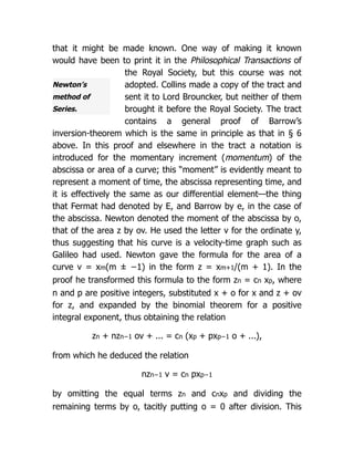 Newton’s
method of
Series.
that it might be made known. One way of making it known
would have been to print it in the Philosophical Transactions of
the Royal Society, but this course was not
adopted. Collins made a copy of the tract and
sent it to Lord Brouncker, but neither of them
brought it before the Royal Society. The tract
contains a general proof of Barrow’s
inversion-theorem which is the same in principle as that in § 6
above. In this proof and elsewhere in the tract a notation is
introduced for the momentary increment (momentum) of the
abscissa or area of a curve; this “moment” is evidently meant to
represent a moment of time, the abscissa representing time, and
it is effectively the same as our differential element—the thing
that Fermat had denoted by E, and Barrow by e, in the case of
the abscissa. Newton denoted the moment of the abscissa by o,
that of the area z by ov. He used the letter v for the ordinate y,
thus suggesting that his curve is a velocity-time graph such as
Galileo had used. Newton gave the formula for the area of a
curve v = xm(m ± −1) in the form z = xm+1/(m + 1). In the
proof he transformed this formula to the form zn = cn xp, where
n and p are positive integers, substituted x + o for x and z + ov
for z, and expanded by the binomial theorem for a positive
integral exponent, thus obtaining the relation
zn + nzn−1 ov + ... = cn (xp + pxp−1 o + ...),
from which he deduced the relation
nzn−1 v = cn pxp−1
by omitting the equal terms zn and cnxp and dividing the
remaining terms by o, tacitly putting o = 0 after division. This
 