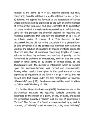 relation is the same as v = xm. Newton pointed out that,
conversely, from the relation v = xm the relation z = xm+1 / (m +
1) follows. He applied his formula to the quadrature of curves
whose ordinates can be expressed as the sum of a finite number
of terms of the form axm; and gave examples of its application
to curves in which the ordinate is expressed by an infinite series,
using for this purpose the binomial theorem for negative and
fractional exponents, that is to say, the expansion of (1 + x)n in
an infinite series of powers of x. This theorem he had
discovered; but he did not in this tract state it in a general form
or give any proof of it. He pointed out, however, how it may be
used for the solution of equations by means of infinite series. He
observed also that all questions concerning lengths of curves,
volumes enclosed by surfaces, and centres of gravity, can be
formulated as problems of quadratures, and can thus be solved
either in finite terms or by means of infinite series. In the
Quadratura (1676) the method of integration which is founded
upon the inversion-theorem was carried out systematically.
Among other results there given is the quadrature of curves
expressed by equations of the form y = xn (a + bxm)p; this has
passed into text-books under the title “integration of binomial
differentials” (see § 49). Newton announced the result in letters
to Collins and Oldenburg of 1676.
21. In the Methodus fluxionum (1671) Newton introduced his
characteristic notation. He regarded variable quantities as
generated by the motion of a point, or line, or plane, and called
the generated quantity a “fluent” and its rate of generation a
“fluxion.” The fluxion of a fluent x is represented by x, and its
moment, or “infinitely” small increment accruing in an “infinitely”
 