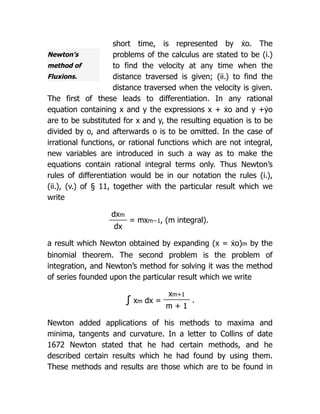 Newton’s
method of
Fluxions.
short time, is represented by ẋo. The
problems of the calculus are stated to be (i.)
to find the velocity at any time when the
distance traversed is given; (ii.) to find the
distance traversed when the velocity is given.
The first of these leads to differentiation. In any rational
equation containing x and y the expressions x + ẋo and y +ẏo
are to be substituted for x and y, the resulting equation is to be
divided by o, and afterwards o is to be omitted. In the case of
irrational functions, or rational functions which are not integral,
new variables are introduced in such a way as to make the
equations contain rational integral terms only. Thus Newton’s
rules of differentiation would be in our notation the rules (i.),
(ii.), (v.) of § 11, together with the particular result which we
write
dxm
= mxm−1, (m integral).
dx
a result which Newton obtained by expanding (x = ẋo)m by the
binomial theorem. The second problem is the problem of
integration, and Newton’s method for solving it was the method
of series founded upon the particular result which we write
∫ xm dx =
xm+1
.
m + 1
Newton added applications of his methods to maxima and
minima, tangents and curvature. In a letter to Collins of date
1672 Newton stated that he had certain methods, and he
described certain results which he had found by using them.
These methods and results are those which are to be found in
 