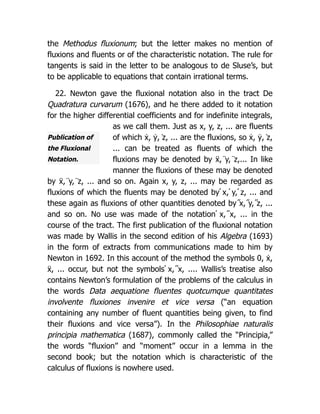 Publication of
the Fluxional
Notation.
the Methodus fluxionum; but the letter makes no mention of
fluxions and fluents or of the characteristic notation. The rule for
tangents is said in the letter to be analogous to de Sluse’s, but
to be applicable to equations that contain irrational terms.
22. Newton gave the fluxional notation also in the tract De
Quadratura curvarum (1676), and he there added to it notation
for the higher differential coefficients and for indefinite integrals,
as we call them. Just as x, y, z, ... are fluents
of which ẋ, ẏ, ̇z, ... are the fluxions, so ẋ, ẏ, ̇z,
... can be treated as fluents of which the
fluxions may be denoted by ẍ, ̈y, ̈z,... In like
manner the fluxions of these may be denoted
by ẍ, ̈y, ̈z, ... and so on. Again x, y, z, ... may be regarded as
fluxions of which the fluents may be denoted by ́x, ́y, ́z, ... and
these again as fluxions of other quantities denoted by ̋x, ̋y, ̋z, ...
and so on. No use was made of the notation ́ x, ̋ x, ... in the
course of the tract. The first publication of the fluxional notation
was made by Wallis in the second edition of his Algebra (1693)
in the form of extracts from communications made to him by
Newton in 1692. In this account of the method the symbols 0, ẋ,
ẍ, ... occur, but not the symbols ́ x, ̋ x, .... Wallis’s treatise also
contains Newton’s formulation of the problems of the calculus in
the words Data aequatione fluentes quotcumque quantitates
involvente fluxiones invenire et vice versa (“an equation
containing any number of fluent quantities being given, to find
their fluxions and vice versa”). In the Philosophiae naturalis
principia mathematica (1687), commonly called the “Principia,”
the words “fluxion” and “moment” occur in a lemma in the
second book; but the notation which is characteristic of the
calculus of fluxions is nowhere used.
 
