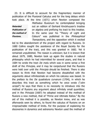 Retarded
Publication of
the method of
Fluxions.
23. It is difficult to account for the fragmentary manner of
publication of the Fluxional Calculus and for the long delays which
took place. At the time (1671) when Newton composed the
Methodus fluxionum he contemplated bringing
out an edition of Gerhard Kinckhuysen’s treatise
on algebra and prefixing his tract to this treatise.
In the same year his “Theory of Light and
Colours” was published in the Philosophical
Transactions, and the opposition which it excited
led to the abandonment of the project with regard to fluxions. In
1680 Collins sought the assistance of the Royal Society for the
publication of the tract, and this was granted in 1682. Yet it
remained unpublished. The reason is unknown; but it is known that
about 1679, 1680, Newton took up again the studies in natural
philosophy which he had intermitted for several years, and that in
1684 he wrote the tract De motu which was in some sense a first
draft of the Principia, and it may be conjectured that the fluxions
were held over until the Principia should be finished. There is also
reason to think that Newton had become dissatisfied with the
arguments about infinitesimals on which his calculus was based. In
the preface to the De quadratura curvarum (1704), in which he
describes this tract as something which he once wrote (“olim
scripsi”) he says that there is no necessity to introduce into the
method of fluxions any argument about infinitely small quantities;
and in the Principia (1687) he adopted instead of the method of
fluxions a new method, that of “Prime and Ultimate Ratios.” By the
aid of this method it is possible, as Newton knew, and as was
afterwards seen by others, to found the calculus of fluxions on an
irreproachable method of limits. For the purpose of explaining his
discoveries in dynamics and astronomy Newton used the method of
 