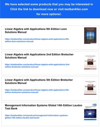 We have selected some products that you may be interested in
Click the link to download now or visit testbankfan.com
for more options!.
Linear Algebra with Applications 9th Edition Leon
Solutions Manual
https://testbankfan.com/product/linear-algebra-with-applications-9th-
edition-leon-solutions-manual/
Linear Algebra with Applications 2nd Edition Bretscher
Solutions Manual
https://testbankfan.com/product/linear-algebra-with-applications-2nd-
edition-bretscher-solutions-manual/
Linear Algebra with Applications 5th Edition Bretscher
Solutions Manual
https://testbankfan.com/product/linear-algebra-with-applications-5th-
edition-bretscher-solutions-manual/
Management Information Systems Global 14th Edition Laudon
Test Bank
https://testbankfan.com/product/management-information-systems-
global-14th-edition-laudon-test-bank/
 