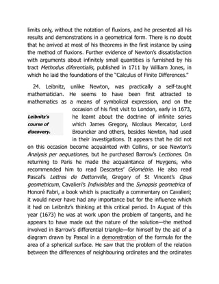 Leibnitz’s
course of
discovery.
limits only, without the notation of fluxions, and he presented all his
results and demonstrations in a geometrical form. There is no doubt
that he arrived at most of his theorems in the first instance by using
the method of fluxions. Further evidence of Newton’s dissatisfaction
with arguments about infinitely small quantities is furnished by his
tract Methodus diferentialis, published in 1711 by William Jones, in
which he laid the foundations of the “Calculus of Finite Differences.”
24. Leibnitz, unlike Newton, was practically a self-taught
mathematician. He seems to have been first attracted to
mathematics as a means of symbolical expression, and on the
occasion of his first visit to London, early in 1673,
he learnt about the doctrine of infinite series
which James Gregory, Nicolaus Mercator, Lord
Brouncker and others, besides Newton, had used
in their investigations. It appears that he did not
on this occasion become acquainted with Collins, or see Newton’s
Analysis per aequationes, but he purchased Barrow’s Lectiones. On
returning to Paris he made the acquaintance of Huygens, who
recommended him to read Descartes’ Géométrie. He also read
Pascal’s Lettres de Dettonville, Gregory of St Vincent’s Opus
geometricum, Cavalieri’s Indivisibles and the Synopsis geometrica of
Honoré Fabri, a book which is practically a commentary on Cavalieri;
it would never have had any importance but for the influence which
it had on Leibnitz’s thinking at this critical period. In August of this
year (1673) he was at work upon the problem of tangents, and he
appears to have made out the nature of the solution—the method
involved in Barrow’s differential triangle—for himself by the aid of a
diagram drawn by Pascal in a demonstration of the formula for the
area of a spherical surface. He saw that the problem of the relation
between the differences of neighbouring ordinates and the ordinates
 