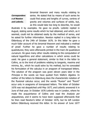 Correspondenc
e of Newton
and Leibnitz.
binomial theorem and many results relating to
series. He stated that by means of such series he
could find areas and lengths of curves, centres of
gravity and volumes and surfaces of solids, but,
as this would take too long to describe, he would
illustrate it by examples. He gave no proofs. Leibnitz replied in
August, stating some results which he had obtained, and which, as it
seemed, could not be obtained easily by the method of series, and
he asked for further information. Newton replied in a long letter to
Oldenburg of the 24th of October 1676. In this letter he gave a
much fuller account of his binomial theorem and indicated a method
of proof. Further he gave a number of results relating to
quadratures; they were afterwards printed in the tract De quadratura
curvarum. He gave many other results relating to the computation of
natural logarithms and other calculations in which series could be
used. He gave a general statement, similar to that in the letter to
Collins, as to the kind of problems relating to tangents, maxima and
minima, &c., which he could solve by his method, but he concealed
his formulation of the calculus in an anagram of transposed letters.
The solution of the anagram was given eleven years later in the
Principia in the words we have quoted from Wallis’s Algebra. In
neither of the letters to Oldenburg does the characteristic notation of
the fluxional calculus occur, and the words “fluxion” and “fluent”
occur only in anagrams of transposed letters. The letter of October
1676 was not despatched until May 1677, and Leibnitz answered it in
June of that year. In October 1676 Leibnitz was in London, where he
made the acquaintance of Collins and read the Analysis per
aequationes, and it seems to have been supposed afterwards that
he then read Newton’s letter of October 1676, but he left London
before Oldenburg received this letter. In his answer of June 1677
 