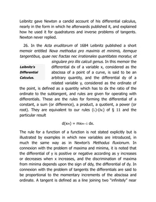 Leibnitz’s
Differential
Calculus.
Leibnitz gave Newton a candid account of his differential calculus,
nearly in the form in which he afterwards published it, and explained
how he used it for quadratures and inverse problems of tangents.
Newton never replied.
26. In the Acta eruditorum of 1684 Leibnitz published a short
memoir entitled Nova methodus pro maximis et minimis, itemque
tangentibus, quae nec fractas nec irrationales quantitates moratur, et
singulare pro illis calculi genus. In this memoir the
differential dx of a variable x, considered as the
abscissa of a point of a curve, is said to be an
arbitrary quantity, and the differential dy of a
related variable y, considered as the ordinate of
the point, is defined as a quantity which has to dx the ratio of the
ordinate to the subtangent, and rules are given for operating with
differentials. These are the rules for forming the differential of a
constant, a sum (or difference), a product, a quotient, a power (or
root). They are equivalent to our rules (i.)-(iv.) of § 11 and the
particular result
d(xm) = mxm−1 dx.
The rule for a function of a function is not stated explicitly but is
illustrated by examples in which new variables are introduced, in
much the same way as in Newton’s Methodus fluxionum. In
connexion with the problem of maxima and minima, it is noted that
the differential of y is positive or negative according as y increases
or decreases when x increases, and the discrimination of maxima
from minima depends upon the sign of ddy, the differential of dy. In
connexion with the problem of tangents the differentials are said to
be proportional to the momentary increments of the abscissa and
ordinate. A tangent is defined as a line joining two “infinitely” near
 