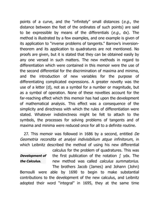 Development of
the Calculus.
points of a curve, and the “infinitely” small distances (e.g., the
distance between the feet of the ordinates of such points) are said
to be expressible by means of the differentials (e.g., dx). The
method is illustrated by a few examples, and one example is given of
its application to “inverse problems of tangents.” Barrow’s inversion-
theorem and its application to quadratures are not mentioned. No
proofs are given, but it is stated that they can be obtained easily by
any one versed in such matters. The new methods in regard to
differentiation which were contained in this memoir were the use of
the second differential for the discrimination of maxima and minima,
and the introduction of new variables for the purpose of
differentiating complicated expressions. A greater novelty was the
use of a letter (d), not as a symbol for a number or magnitude, but
as a symbol of operation. None of these novelties account for the
far-reaching effect which this memoir has had upon the development
of mathematical analysis. This effect was a consequence of the
simplicity and directness with which the rules of differentiation were
stated. Whatever indistinctness might be felt to attach to the
symbols, the processes for solving problems of tangents and of
maxima and minima were reduced once for all to a definite routine.
27. This memoir was followed in 1686 by a second, entitled De
Geometria recondita et analysi indivisibilium atque infinitorum, in
which Leibnitz described the method of using his new differential
calculus for the problem of quadratures. This was
the first publication of the notation ∫ ydx. The
new method was called calculus summatorius.
The brothers Jacob (James) and Johann (John)
Bernoulli were able by 1690 to begin to make substantial
contributions to the development of the new calculus, and Leibnitz
adopted their word “integral” in 1695, they at the same time
 
