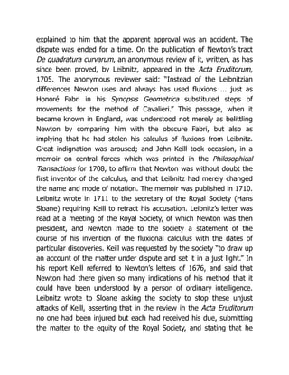explained to him that the apparent approval was an accident. The
dispute was ended for a time. On the publication of Newton’s tract
De quadratura curvarum, an anonymous review of it, written, as has
since been proved, by Leibnitz, appeared in the Acta Eruditorum,
1705. The anonymous reviewer said: “Instead of the Leibnitzian
differences Newton uses and always has used fluxions ... just as
Honoré Fabri in his Synopsis Geometrica substituted steps of
movements for the method of Cavalieri.” This passage, when it
became known in England, was understood not merely as belittling
Newton by comparing him with the obscure Fabri, but also as
implying that he had stolen his calculus of fluxions from Leibnitz.
Great indignation was aroused; and John Keill took occasion, in a
memoir on central forces which was printed in the Philosophical
Transactions for 1708, to affirm that Newton was without doubt the
first inventor of the calculus, and that Leibnitz had merely changed
the name and mode of notation. The memoir was published in 1710.
Leibnitz wrote in 1711 to the secretary of the Royal Society (Hans
Sloane) requiring Keill to retract his accusation. Leibnitz’s letter was
read at a meeting of the Royal Society, of which Newton was then
president, and Newton made to the society a statement of the
course of his invention of the fluxional calculus with the dates of
particular discoveries. Keill was requested by the society “to draw up
an account of the matter under dispute and set it in a just light.” In
his report Keill referred to Newton’s letters of 1676, and said that
Newton had there given so many indications of his method that it
could have been understood by a person of ordinary intelligence.
Leibnitz wrote to Sloane asking the society to stop these unjust
attacks of Keill, asserting that in the review in the Acta Eruditorum
no one had been injured but each had received his due, submitting
the matter to the equity of the Royal Society, and stating that he
 
