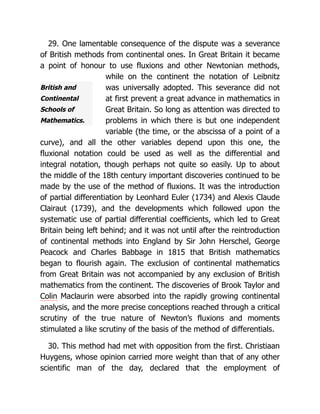 British and
Continental
Schools of
Mathematics.
29. One lamentable consequence of the dispute was a severance
of British methods from continental ones. In Great Britain it became
a point of honour to use fluxions and other Newtonian methods,
while on the continent the notation of Leibnitz
was universally adopted. This severance did not
at first prevent a great advance in mathematics in
Great Britain. So long as attention was directed to
problems in which there is but one independent
variable (the time, or the abscissa of a point of a
curve), and all the other variables depend upon this one, the
fluxional notation could be used as well as the differential and
integral notation, though perhaps not quite so easily. Up to about
the middle of the 18th century important discoveries continued to be
made by the use of the method of fluxions. It was the introduction
of partial differentiation by Leonhard Euler (1734) and Alexis Claude
Clairaut (1739), and the developments which followed upon the
systematic use of partial differential coefficients, which led to Great
Britain being left behind; and it was not until after the reintroduction
of continental methods into England by Sir John Herschel, George
Peacock and Charles Babbage in 1815 that British mathematics
began to flourish again. The exclusion of continental mathematics
from Great Britain was not accompanied by any exclusion of British
mathematics from the continent. The discoveries of Brook Taylor and
Colin Maclaurin were absorbed into the rapidly growing continental
analysis, and the more precise conceptions reached through a critical
scrutiny of the true nature of Newton’s fluxions and moments
stimulated a like scrutiny of the basis of the method of differentials.
30. This method had met with opposition from the first. Christiaan
Huygens, whose opinion carried more weight than that of any other
scientific man of the day, declared that the employment of
 