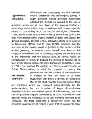 Oppositions to
the calculus.
The “Analyst”
controversy.
differentials was unnecessary, and that Leibnitz’s
second differential was meaningless (1691). A
Dutch physician named Bernhard Nieuwentijt
attacked the method on account of the use of
quantities which are at one stage of the process treated as
somethings and at a later stage as nothings, and he was especially
severe in commenting upon the second and higher differentials
(1694, 1695). Other attacks were made by Michel Rolle (1701), but
they were directed rather against matters of detail than against the
general principles. The fact is that, although Leibnitz in his answers
to Nieuwentijt (1695), and to Rolle (1702), indicated that the
processes of the calculus could be justified by the methods of the
ancient geometry, he never expressed himself very clearly on the
subject of differentials, and he conveyed, probably without intending
it, the impression that the calculus leads to correct results by
compensation of errors. In England the method of fluxions had to
face similar attacks. George Berkeley, bishop and philosopher, wrote
in 1734 a tract entitled The Analyst; or a Discourse addressed to an
Infidel Mathematician, in which he proposed to destroy the
presumption that the opinions of mathematicians
in matters of faith are likely to be more
trustworthy than those of divines, by contending
that in the much vaunted fluxional calculus there
are mysteries which are accepted unquestioningly by the
mathematicians, but are incapable of logical demonstration.
Berkeley’s criticism was levelled against all infinitesimals, that is to
say, all quantities vaguely conceived as in some intermediate state
between nullity and finiteness, as he took Newton’s moments to be
conceived. The tract occasioned a controversy which had the
important consequence of making it plain that all arguments about
 