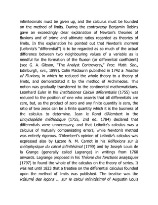 infinitesimals must be given up, and the calculus must be founded
on the method of limits. During the controversy Benjamin Robins
gave an exceedingly clear explanation of Newton’s theories of
fluxions and of prime and ultimate ratios regarded as theories of
limits. In this explanation he pointed out that Newton’s moment
(Leibnitz’s “differential”) is to be regarded as so much of the actual
difference between two neighbouring values of a variable as is
needful for the formation of the fluxion (or differential coefficient)
(see G. A. Gibson, “The Analyst Controversy,” Proc. Math. Soc.,
Edinburgh, xvii., 1899). Colin Maclaurin published in 1742 a Treatise
of Fluxions, in which he reduced the whole theory to a theory of
limits, and demonstrated it by the method of Archimedes. This
notion was gradually transferred to the continental mathematicians.
Leonhard Euler in his Institutiones Calculi differentialis (1755) was
reduced to the position of one who asserts that all differentials are
zero, but, as the product of zero and any finite quantity is zero, the
ratio of two zeros can be a finite quantity which it is the business of
the calculus to determine. Jean le Rond d’Alembert in the
Encyclopédie méthodique (1755, 2nd ed. 1784) declared that
differentials were unnecessary, and that Leibnitz’s calculus was a
calculus of mutually compensating errors, while Newton’s method
was entirely rigorous. D’Alembert’s opinion of Leibnitz’s calculus was
expressed also by Lazare N. M. Carnot in his Réflexions sur la
métaphysique du calcul infinitésimal (1799) and by Joseph Louis de
la Grange (generally called Lagrange) in writings from 1760
onwards. Lagrange proposed in his Théorie des fonctions analytiques
(1797) to found the whole of the calculus on the theory of series. It
was not until 1823 that a treatise on the differential calculus founded
upon the method of limits was published. The treatise was the
Résumé des leçons ... sur le calcul infinitésimal of Augustin Louis
 