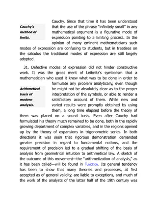 Cauchy’s
method of
limits.
Arithmetical
basis of
modern
analysis.
Cauchy. Since that time it has been understood
that the use of the phrase “infinitely small” in any
mathematical argument is a figurative mode of
expression pointing to a limiting process. In the
opinion of many eminent mathematicians such
modes of expression are confusing to students, but in treatises on
the calculus the traditional modes of expression are still largely
adopted.
31. Defective modes of expression did not hinder constructive
work. It was the great merit of Leibnitz’s symbolism that a
mathematician who used it knew what was to be done in order to
formulate any problem analytically, even though
he might not be absolutely clear as to the proper
interpretation of the symbols, or able to render a
satisfactory account of them. While new and
varied results were promptly obtained by using
them, a long time elapsed before the theory of
them was placed on a sound basis. Even after Cauchy had
formulated his theory much remained to be done, both in the rapidly
growing department of complex variables, and in the regions opened
up by the theory of expansions in trigonometric series. In both
directions it was seen that rigorous demonstration demanded
greater precision in regard to fundamental notions, and the
requirement of precision led to a gradual shifting of the basis of
analysis from geometrical intuition to arithmetical law. A sketch of
the outcome of this movement—the “arithmetization of analysis,” as
it has been called—will be found in Function. Its general tendency
has been to show that many theories and processes, at first
accepted as of general validity, are liable to exceptions, and much of
the work of the analysts of the latter half of the 19th century was
 