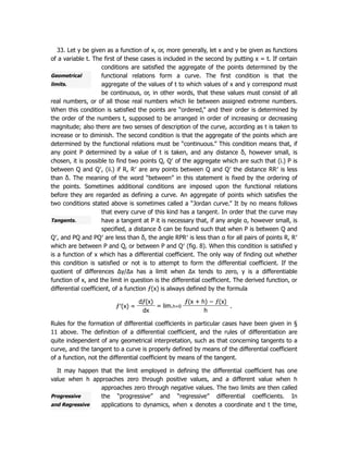 Geometrical
limits.
Tangents.
Progressive
and Regressive
33. Let y be given as a function of x, or, more generally, let x and y be given as functions
of a variable t. The first of these cases is included in the second by putting x = t. If certain
conditions are satisfied the aggregate of the points determined by the
functional relations form a curve. The first condition is that the
aggregate of the values of t to which values of x and y correspond must
be continuous, or, in other words, that these values must consist of all
real numbers, or of all those real numbers which lie between assigned extreme numbers.
When this condition is satisfied the points are “ordered,” and their order is determined by
the order of the numbers t, supposed to be arranged in order of increasing or decreasing
magnitude; also there are two senses of description of the curve, according as t is taken to
increase or to diminish. The second condition is that the aggregate of the points which are
determined by the functional relations must be “continuous.” This condition means that, if
any point P determined by a value of t is taken, and any distance δ, however small, is
chosen, it is possible to find two points Q, Q′ of the aggregate which are such that (i.) P is
between Q and Q′, (ii.) if R, R′ are any points between Q and Q′ the distance RR′ is less
than δ. The meaning of the word “between” in this statement is fixed by the ordering of
the points. Sometimes additional conditions are imposed upon the functional relations
before they are regarded as defining a curve. An aggregate of points which satisfies the
two conditions stated above is sometimes called a “Jordan curve.” It by no means follows
that every curve of this kind has a tangent. In order that the curve may
have a tangent at P it is necessary that, if any angle α, however small, is
specified, a distance δ can be found such that when P is between Q and
Q′, and PQ and PQ′ are less than δ, the angle RPR′ is less than α for all pairs of points R, R′
which are between P and Q, or between P and Q′ (fig. 8). When this condition is satisfied y
is a function of x which has a differential coefficient. The only way of finding out whether
this condition is satisfied or not is to attempt to form the differential coefficient. If the
quotient of differences Δy/Δx has a limit when Δx tends to zero, y is a differentiable
function of x, and the limit in question is the differential coefficient. The derived function, or
differential coefficient, of a function ƒ(x) is always defined by the formula
ƒ′(x) =
dƒ(x)
= lim.h=0
ƒ(x + h) − ƒ(x)
.
dx h
Rules for the formation of differential coefficients in particular cases have been given in §
11 above. The definition of a differential coefficient, and the rules of differentiation are
quite independent of any geometrical interpretation, such as that concerning tangents to a
curve, and the tangent to a curve is properly defined by means of the differential coefficient
of a function, not the differential coefficient by means of the tangent.
It may happen that the limit employed in defining the differential coefficient has one
value when h approaches zero through positive values, and a different value when h
approaches zero through negative values. The two limits are then called
the “progressive” and “regressive” differential coefficients. In
applications to dynamics, when x denotes a coordinate and t the time,
 