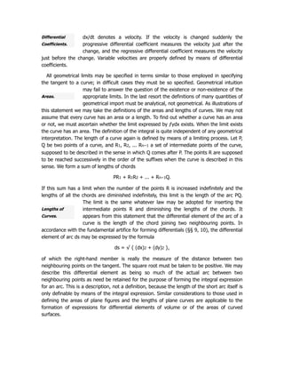 Differential
Coefficients.
Areas.
Lengths of
Curves.
dx/dt denotes a velocity. If the velocity is changed suddenly the
progressive differential coefficient measures the velocity just after the
change, and the regressive differential coefficient measures the velocity
just before the change. Variable velocities are properly defined by means of differential
coefficients.
All geometrical limits may be specified in terms similar to those employed in specifying
the tangent to a curve; in difficult cases they must be so specified. Geometrical intuition
may fail to answer the question of the existence or non-existence of the
appropriate limits. In the last resort the definitions of many quantities of
geometrical import must be analytical, not geometrical. As illustrations of
this statement we may take the definitions of the areas and lengths of curves. We may not
assume that every curve has an area or a length. To find out whether a curve has an area
or not, we must ascertain whether the limit expressed by ƒydx exists. When the limit exists
the curve has an area. The definition of the integral is quite independent of any geometrical
interpretation. The length of a curve again is defined by means of a limiting process. Let P,
Q be two points of a curve, and R1, R2, ... Rn−1 a set of intermediate points of the curve,
supposed to be described in the sense in which Q comes after P. The points R are supposed
to be reached successively in the order of the suffixes when the curve is described in this
sense. We form a sum of lengths of chords
PR1 + R1R2 + ... + Rn−1Q.
If this sum has a limit when the number of the points R is increased indefinitely and the
lengths of all the chords are diminished indefinitely, this limit is the length of the arc PQ.
The limit is the same whatever law may be adopted for inserting the
intermediate points R and diminishing the lengths of the chords. It
appears from this statement that the differential element of the arc of a
curve is the length of the chord joining two neighbouring points. In
accordance with the fundamental artifice for forming differentials (§§ 9, 10), the differential
element of arc ds may be expressed by the formula
ds = √ { (dx)2 + (dy)2 },
of which the right-hand member is really the measure of the distance between two
neighbouring points on the tangent. The square root must be taken to be positive. We may
describe this differential element as being so much of the actual arc between two
neighbouring points as need be retained for the purpose of forming the integral expression
for an arc. This is a description, not a definition, because the length of the short arc itself is
only definable by means of the integral expression. Similar considerations to those used in
defining the areas of plane figures and the lengths of plane curves are applicable to the
formation of expressions for differential elements of volume or of the areas of curved
surfaces.
 