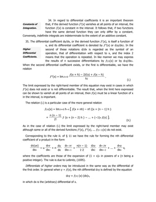 Constants of
Integration.
Higher
Differential
Coefficients.
34. In regard to differential coefficients it is an important theorem
that, if the derived function ƒ′(x) vanishes at all points of an interval, the
function ƒ(x) is constant in the interval. It follows that, if two functions
have the same derived function they can only differ by a constant.
Conversely, indefinite integrals are indeterminate to the extent of an additive constant.
35. The differential coefficient dy/dx, or the derived function ƒ′(x), is itself a function of
x, and its differential coefficient is denoted by ƒ″(x) or d2y/dx2. In the
second of these notations d/dx is regarded as the symbol of an
operation, that of differentiation with respect to x, and the index 2
means that the operation is repeated. In like manner we may express
the results of n successive differentiations by ƒ(n)(x) or by dny/dxn.
When the second differential coefficient exists, or the first is differentiable, we have the
relation
ƒ″(x) = lim.h=0
ƒ(x + h) − 2ƒ(x) + ƒ(x − h)
.
h2
(i.)
The limit expressed by the right-hand member of this equation may exist in cases in which
ƒ′(x) does not exist or is not differentiable. The result that, when the limit here expressed
can be shown to vanish at all points of an interval, then ƒ(x) must be a linear function of x
in the interval, is important.
The relation (i.) is a particular case of the more general relation
ƒ(n)(x) = lim.h=0 h−n [ ƒ(x + nh) − nf {(x + (n − 1) h }
+
n (n − 1)
ƒ {x + (n − 2) h } − ... + (−1)n ƒ(x) ].
2! (ii.)
As in the case of relation (i.) the limit expressed by the right-hand member may exist
although some or all of the derived functions ƒ′(x), ƒ″(x), ... ƒ(n−1)(x) do not exist.
Corresponding to the rule iii. of § 11 we have the rule for forming the nth differential
coefficient of a product in the form
dn(uv)
= u
dnv
+ n
du dn−1v
+
n(n − 1) d2u dn−2v
+ ... +
dnu
v,
dxn dxn dx dxn−1 1·2 dx2 dxn−2 dxn
where the coefficients are those of the expansion of (1 + x)n in powers of x (n being a
positive integer). The rule is due to Leibnitz, (1695).
Differentials of higher orders may be introduced in the same way as the differential of
the first order. In general when y = ƒ(x), the nth differential dny is defined by the equation
dny = ƒ(n) (x) (dx)n,
in which dx is the (arbitrary) differential of x.
 