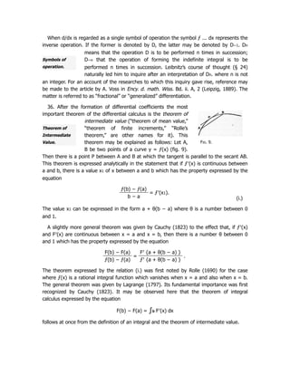 Symbols of
operation.
Fig. 9.
Theorem of
Intermediate
Value.
When d/dx is regarded as a single symbol of operation the symbol ƒ ... dx represents the
inverse operation. If the former is denoted by D, the latter may be denoted by D−1. Dn
means that the operation D is to be performed n times in succession;
D−n that the operation of forming the indefinite integral is to be
performed n times in succession. Leibnitz’s course of thought (§ 24)
naturally led him to inquire after an interpretation of Dn. where n is not
an integer. For an account of the researches to which this inquiry gave rise, reference may
be made to the article by A. Voss in Ency. d. math. Wiss. Bd. ii. A, 2 (Leipzig, 1889). The
matter is referred to as “fractional” or “generalized” differentiation.
36. After the formation of differential coefficients the most
important theorem of the differential calculus is the theorem of
intermediate value (“theorem of mean value,”
“theorem of finite increments,” “Rolle’s
theorem,” are other names for it). This
theorem may be explained as follows: Let A,
B be two points of a curve y = ƒ(x) (fig. 9).
Then there is a point P between A and B at which the tangent is parallel to the secant AB.
This theorem is expressed analytically in the statement that if ƒ′(x) is continuous between
a and b, there is a value x1 of x between a and b which has the property expressed by the
equation
ƒ(b) − ƒ(a)
= ƒ′(x1).
b − a (i.)
The value x1 can be expressed in the form a + θ(b − a) where θ is a number between 0
and 1.
A slightly more general theorem was given by Cauchy (1823) to the effect that, if ƒ′(x)
and F′(x) are continuous between x = a and x = b, then there is a number θ between 0
and 1 which has the property expressed by the equation
F(b) − F(a)
=
F′ {a + θ(b − a) }
.
ƒ(b) − ƒ(a) ƒ′ {a + θ(b − a) }
The theorem expressed by the relation (i.) was first noted by Rolle (1690) for the case
where ƒ(x) is a rational integral function which vanishes when x = a and also when x = b.
The general theorem was given by Lagrange (1797). Its fundamental importance was first
recognized by Cauchy (1823). It may be observed here that the theorem of integral
calculus expressed by the equation
F(b) − F(a) = ∫b
a F′(x) dx
follows at once from the definition of an integral and the theorem of intermediate value.
 