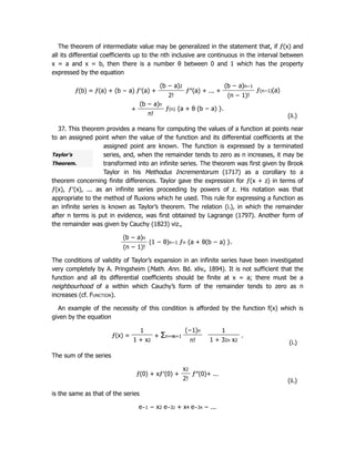 Taylor’s
Theorem.
The theorem of intermediate value may be generalized in the statement that, if ƒ(x) and
all its differential coefficients up to the nth inclusive are continuous in the interval between
x = a and x = b, then there is a number θ between 0 and 1 which has the property
expressed by the equation
ƒ(b) = ƒ(a) + (b − a) ƒ′(a) +
(b − a)2
ƒ″(a) + ... +
(b − a)n−1
ƒ(n−1)(a)
2! (n − 1)!
+
(b − a)n
ƒ(n) {a + θ (b − a) }.
n! (ii.)
37. This theorem provides a means for computing the values of a function at points near
to an assigned point when the value of the function and its differential coefficients at the
assigned point are known. The function is expressed by a terminated
series, and, when the remainder tends to zero as n increases, it may be
transformed into an infinite series. The theorem was first given by Brook
Taylor in his Methodus Incrementorum (1717) as a corollary to a
theorem concerning finite differences. Taylor gave the expression for ƒ(x + z) in terms of
ƒ(x), ƒ′(x), ... as an infinite series proceeding by powers of z. His notation was that
appropriate to the method of fluxions which he used. This rule for expressing a function as
an infinite series is known as Taylor’s theorem. The relation (i.), in which the remainder
after n terms is put in evidence, was first obtained by Lagrange (1797). Another form of
the remainder was given by Cauchy (1823) viz.,
(b − a)n
(1 − θ)n−1 ƒn {a + θ(b − a) }.
(n − 1)!
The conditions of validity of Taylor’s expansion in an infinite series have been investigated
very completely by A. Pringsheim (Math. Ann. Bd. xliv., 1894). It is not sufficient that the
function and all its differential coefficients should be finite at x = a; there must be a
neighbourhood of a within which Cauchy’s form of the remainder tends to zero as n
increases (cf. Function).
An example of the necessity of this condition is afforded by the function f(x) which is
given by the equation
ƒ(x) =
1
+ Σn=∞
n=1
(−1)n 1
.
1 + x2 n! 1 + 32n x2
(i.)
The sum of the series
ƒ(0) + xƒ′(0) +
x2
ƒ″(0)+ ...
2! (ii.)
is the same as that of the series
e−1 − x2 e−32 + x4 e−34 − ...
 