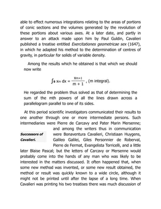Successors of
Cavalieri.
able to effect numerous integrations relating to the areas of portions
of conic sections and the volumes generated by the revolution of
these portions about various axes. At a later date, and partly in
answer to an attack made upon him by Paul Guldin, Cavalieri
published a treatise entitled Exercitationes geometricae sex (1647),
in which he adapted his method to the determination of centres of
gravity, in particular for solids of variable density.
Among the results which he obtained is that which we should
now write
∫x
0 xm dx =
xm+1
, (m integral).
m + 1
He regarded the problem thus solved as that of determining the
sum of the mth powers of all the lines drawn across a
parallelogram parallel to one of its sides.
At this period scientific investigators communicated their results to
one another through one or more intermediate persons. Such
intermediaries were Pierre de Carcavy and Pater Marin Mersenne;
and among the writers thus in communication
were Bonaventura Cavalieri, Christiaan Huygens,
Galileo Galilei, Giles Personnier de Roberval,
Pierre de Fermat, Evangelista Torricelli, and a little
later Blaise Pascal; but the letters of Carcavy or Mersenne would
probably come into the hands of any man who was likely to be
interested in the matters discussed. It often happened that, when
some new method was invented, or some new result obtained, the
method or result was quickly known to a wide circle, although it
might not be printed until after the lapse of a long time. When
Cavalieri was printing his two treatises there was much discussion of
 