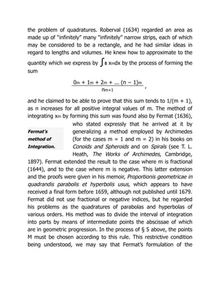 Fermat’s
method of
Integration.
the problem of quadratures. Roberval (1634) regarded an area as
made up of “infinitely” many “infinitely” narrow strips, each of which
may be considered to be a rectangle, and he had similar ideas in
regard to lengths and volumes. He knew how to approximate to the
quantity which we express by ∫1
0 xmdx by the process of forming the
sum
0m + 1m + 2m + ... (n − 1)m
,
nm+1
and he claimed to be able to prove that this sum tends to 1/(m + 1),
as n increases for all positive integral values of m. The method of
integrating xm by forming this sum was found also by Fermat (1636),
who stated expressly that he arrived at it by
generalizing a method employed by Archimedes
(for the cases m = 1 and m = 2) in his books on
Conoids and Spheroids and on Spirals (see T. L.
Heath, The Works of Archimedes, Cambridge,
1897). Fermat extended the result to the case where m is fractional
(1644), and to the case where m is negative. This latter extension
and the proofs were given in his memoir, Proportionis geometricae in
quadrandis parabolis et hyperbolis usus, which appears to have
received a final form before 1659, although not published until 1679.
Fermat did not use fractional or negative indices, but he regarded
his problems as the quadratures of parabolas and hyperbolas of
various orders. His method was to divide the interval of integration
into parts by means of intermediate points the abscissae of which
are in geometric progression. In the process of § 5 above, the points
M must be chosen according to this rule. This restrictive condition
being understood, we may say that Fermat’s formulation of the
 