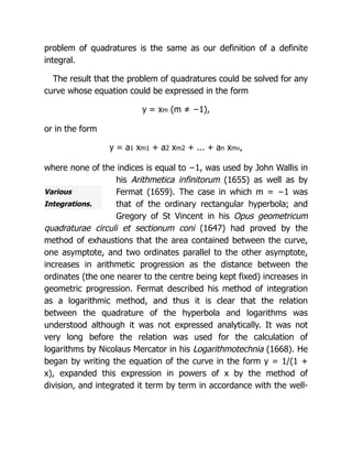 Various
Integrations.
problem of quadratures is the same as our definition of a definite
integral.
The result that the problem of quadratures could be solved for any
curve whose equation could be expressed in the form
y = xm (m ≠ −1),
or in the form
y = a1 xm1 + a2 xm2 + ... + an xmn,
where none of the indices is equal to −1, was used by John Wallis in
his Arithmetica infinitorum (1655) as well as by
Fermat (1659). The case in which m = −1 was
that of the ordinary rectangular hyperbola; and
Gregory of St Vincent in his Opus geometricum
quadraturae circuli et sectionum coni (1647) had proved by the
method of exhaustions that the area contained between the curve,
one asymptote, and two ordinates parallel to the other asymptote,
increases in arithmetic progression as the distance between the
ordinates (the one nearer to the centre being kept fixed) increases in
geometric progression. Fermat described his method of integration
as a logarithmic method, and thus it is clear that the relation
between the quadrature of the hyperbola and logarithms was
understood although it was not expressed analytically. It was not
very long before the relation was used for the calculation of
logarithms by Nicolaus Mercator in his Logarithmotechnia (1668). He
began by writing the equation of the curve in the form y = 1/(1 +
x), expanded this expression in powers of x by the method of
division, and integrated it term by term in accordance with the well-
 