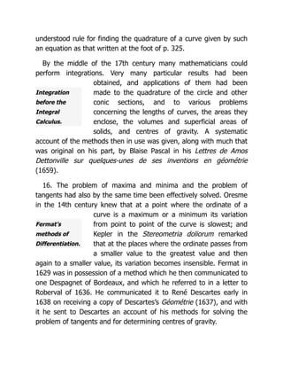 Integration
before the
Integral
Calculus.
Fermat’s
methods of
Differentiation.
understood rule for finding the quadrature of a curve given by such
an equation as that written at the foot of p. 325.
By the middle of the 17th century many mathematicians could
perform integrations. Very many particular results had been
obtained, and applications of them had been
made to the quadrature of the circle and other
conic sections, and to various problems
concerning the lengths of curves, the areas they
enclose, the volumes and superficial areas of
solids, and centres of gravity. A systematic
account of the methods then in use was given, along with much that
was original on his part, by Blaise Pascal in his Lettres de Amos
Dettonville sur quelques-unes de ses inventions en géométrie
(1659).
16. The problem of maxima and minima and the problem of
tangents had also by the same time been effectively solved. Oresme
in the 14th century knew that at a point where the ordinate of a
curve is a maximum or a minimum its variation
from point to point of the curve is slowest; and
Kepler in the Stereometria doliorum remarked
that at the places where the ordinate passes from
a smaller value to the greatest value and then
again to a smaller value, its variation becomes insensible. Fermat in
1629 was in possession of a method which he then communicated to
one Despagnet of Bordeaux, and which he referred to in a letter to
Roberval of 1636. He communicated it to René Descartes early in
1638 on receiving a copy of Descartes’s Géométrie (1637), and with
it he sent to Descartes an account of his methods for solving the
problem of tangents and for determining centres of gravity.
 