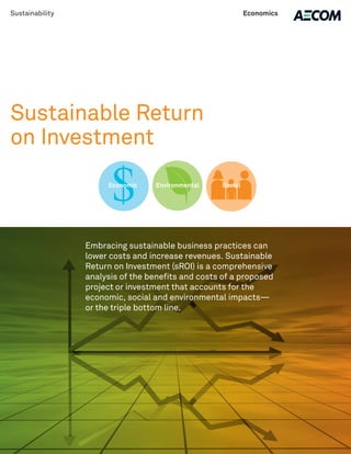 Economic Environmental Social
Sustainability Economics
Sustainable Return
on Investment
Embracing sustainable business practices can
lower costs and increase revenues. Sustainable
Return on Investment (sROI) is a comprehensive
analysis of the benefits and costs of a proposed
project or investment that accounts for the
economic, social and environmental impacts—
or the triple bottom line.
 