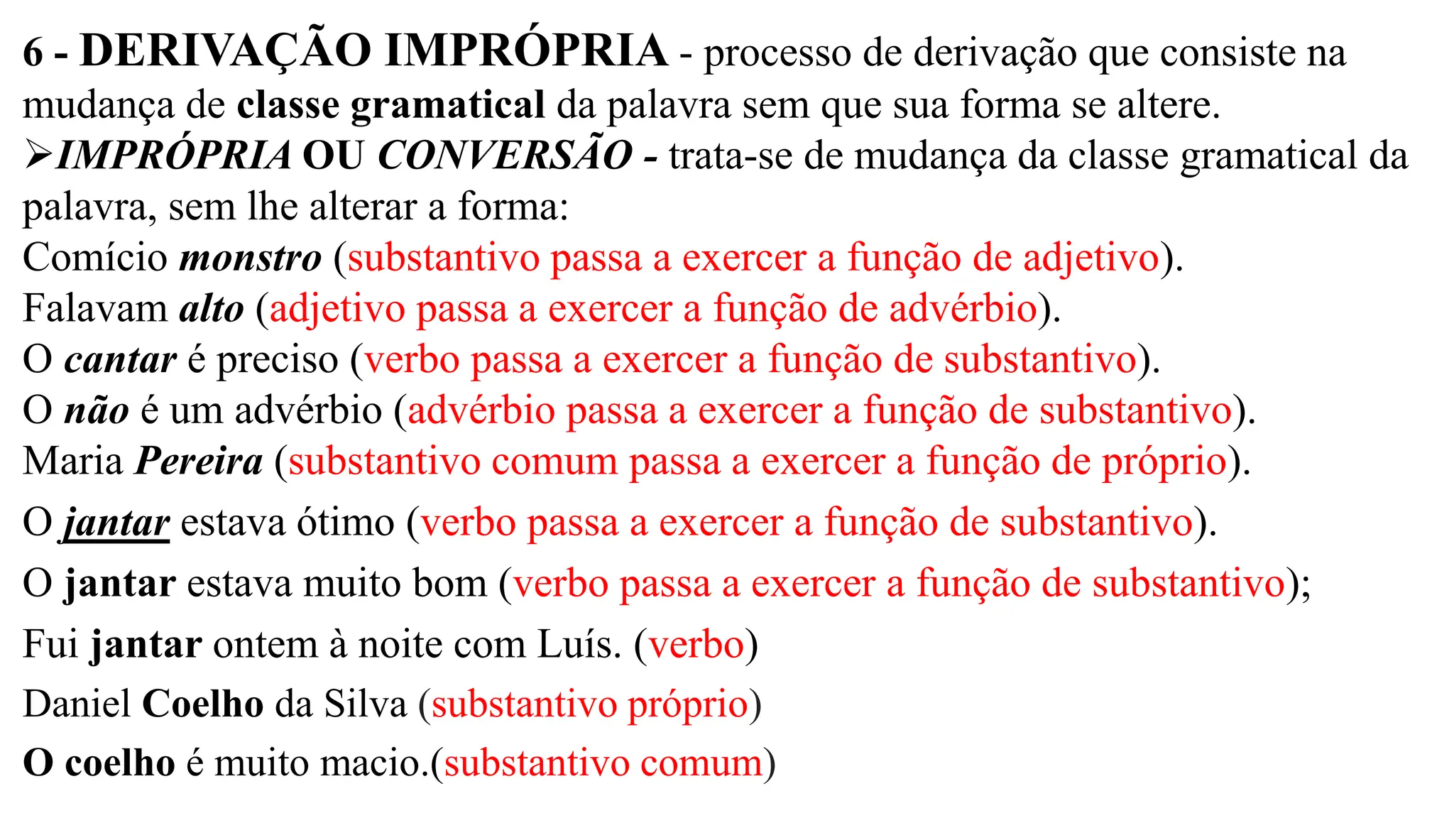 6 - DERIVAÇÃO IMPRÓPRIA - processo de derivação que consiste na
mudança de classe gramatical da palavra sem que sua forma se altere.
➢IMPRÓPRIA OU CONVERSÃO - trata-se de mudança da classe gramatical da
palavra, sem lhe alterar a forma:
Comício monstro (substantivo passa a exercer a função de adjetivo).
Falavam alto (adjetivo passa a exercer a função de advérbio).
O cantar é preciso (verbo passa a exercer a função de substantivo).
O não é um advérbio (advérbio passa a exercer a função de substantivo).
Maria Pereira (substantivo comum passa a exercer a função de próprio).
O jantar estava ótimo (verbo passa a exercer a função de substantivo).
O jantar estava muito bom (verbo passa a exercer a função de substantivo);
Fui jantar ontem à noite com Luís. (verbo)
Daniel Coelho da Silva (substantivo próprio)
O coelho é muito macio.(substantivo comum)
 