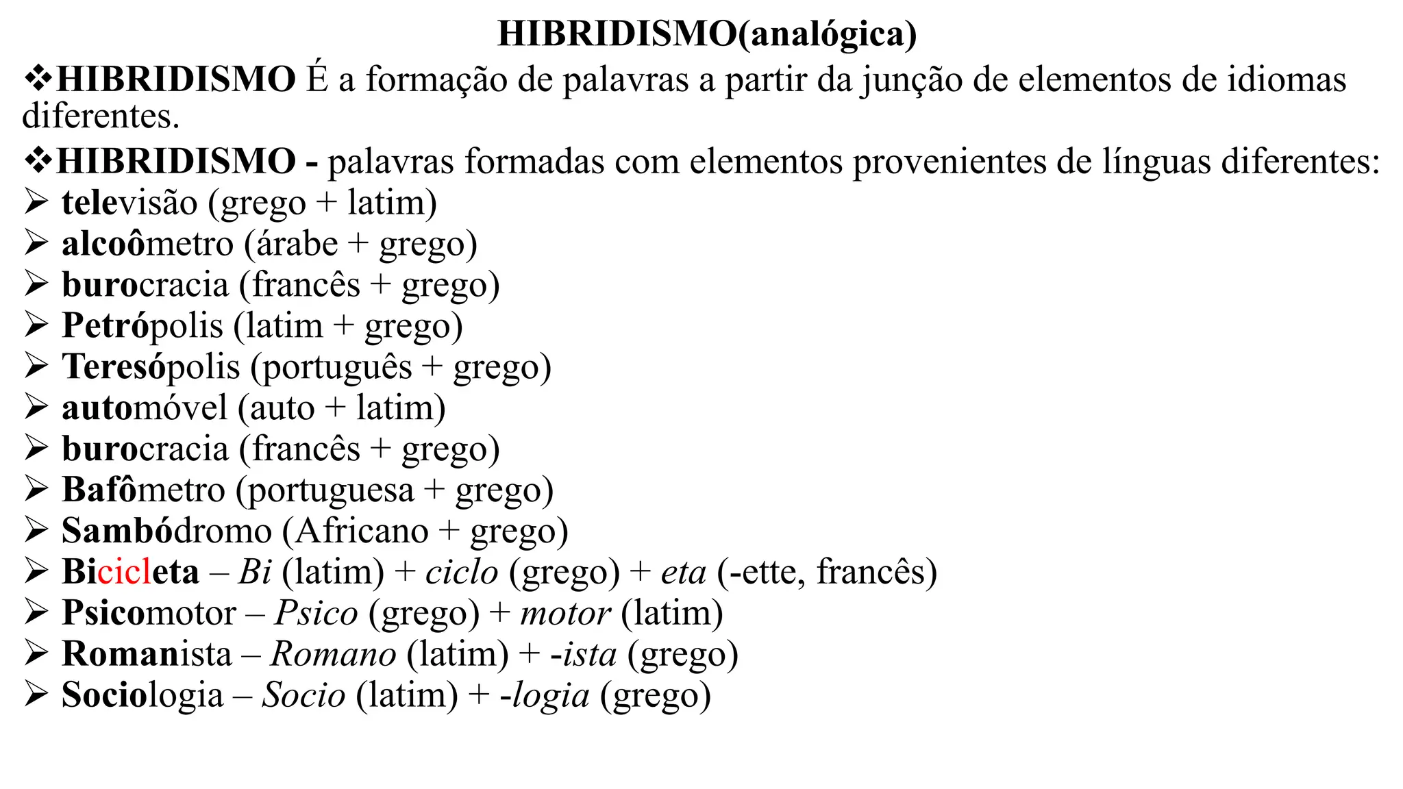HIBRIDISMO(analógica)
❖HIBRIDISMO É a formação de palavras a partir da junção de elementos de idiomas
diferentes.
❖HIBRIDISMO - palavras formadas com elementos provenientes de línguas diferentes:
➢ televisão (grego + latim)
➢ alcoômetro (árabe + grego)
➢ burocracia (francês + grego)
➢ Petrópolis (latim + grego)
➢ Teresópolis (português + grego)
➢ automóvel (auto + latim)
➢ burocracia (francês + grego)
➢ Bafômetro (portuguesa + grego)
➢ Sambódromo (Africano + grego)
➢ Bicicleta – Bi (latim) + ciclo (grego) + eta (-ette, francês)
➢ Psicomotor – Psico (grego) + motor (latim)
➢ Romanista – Romano (latim) + -ista (grego)
➢ Sociologia – Socio (latim) + -logia (grego)
 