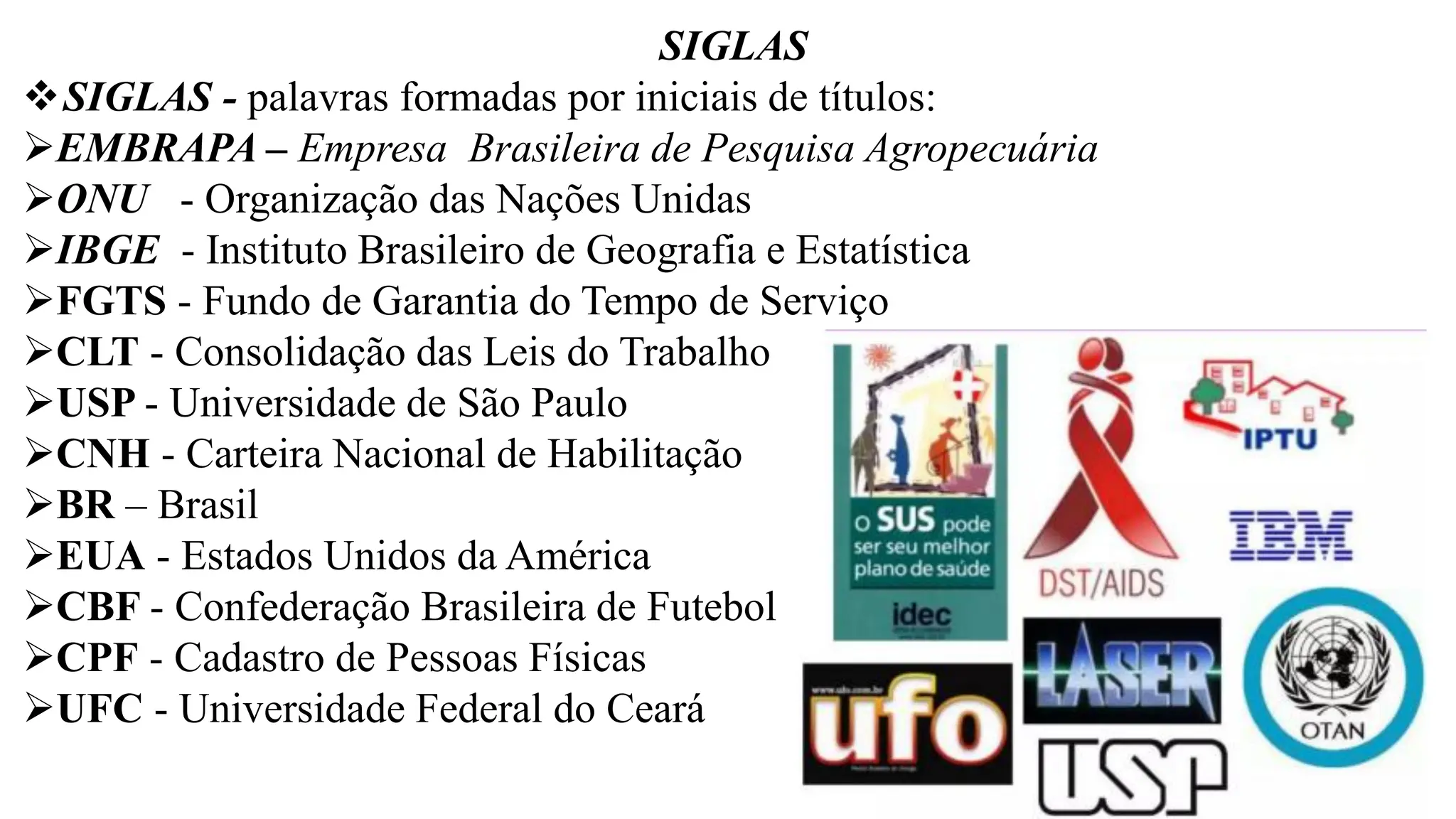SIGLAS
❖SIGLAS - palavras formadas por iniciais de títulos:
➢EMBRAPA – Empresa Brasileira de Pesquisa Agropecuária
➢ONU - Organização das Nações Unidas
➢IBGE - Instituto Brasileiro de Geografia e Estatística
➢FGTS - Fundo de Garantia do Tempo de Serviço
➢CLT - Consolidação das Leis do Trabalho
➢USP - Universidade de São Paulo
➢CNH - Carteira Nacional de Habilitação
➢BR – Brasil
➢EUA - Estados Unidos da América
➢CBF - Confederação Brasileira de Futebol
➢CPF - Cadastro de Pessoas Físicas
➢UFC - Universidade Federal do Ceará
 