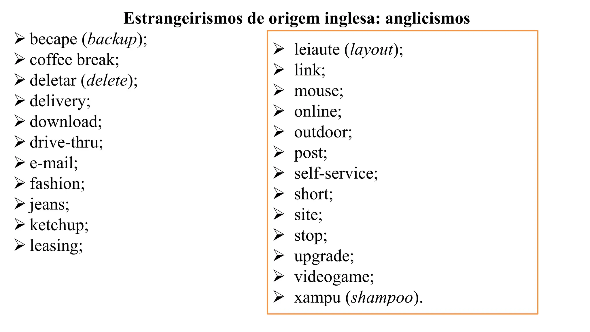 Estrangeirismos de origem inglesa: anglicismos
➢ becape (backup);
➢ coffee break;
➢ deletar (delete);
➢ delivery;
➢ download;
➢ drive-thru;
➢ e-mail;
➢ fashion;
➢ jeans;
➢ ketchup;
➢ leasing;
➢ leiaute (layout);
➢ link;
➢ mouse;
➢ online;
➢ outdoor;
➢ post;
➢ self-service;
➢ short;
➢ site;
➢ stop;
➢ upgrade;
➢ videogame;
➢ xampu (shampoo).
 