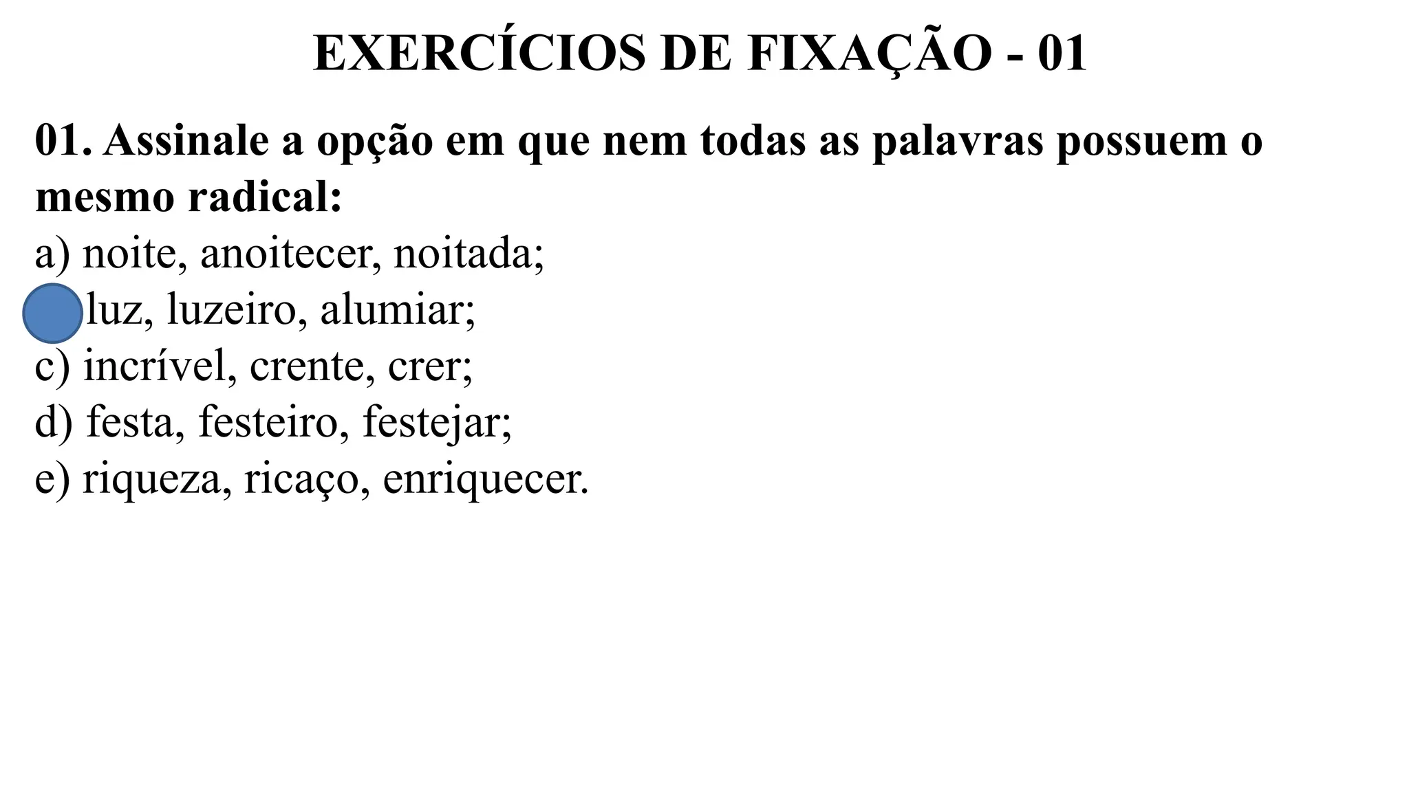 EXERCÍCIOS DE FIXAÇÃO - 01
01. Assinale a opção em que nem todas as palavras possuem o
mesmo radical:
a) noite, anoitecer, noitada;
b) luz, luzeiro, alumiar;
c) incrível, crente, crer;
d) festa, festeiro, festejar;
e) riqueza, ricaço, enriquecer.
 